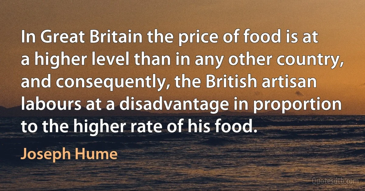 In Great Britain the price of food is at a higher level than in any other country, and consequently, the British artisan labours at a disadvantage in proportion to the higher rate of his food. (Joseph Hume)