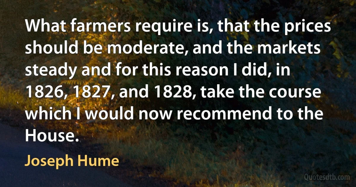 What farmers require is, that the prices should be moderate, and the markets steady and for this reason I did, in 1826, 1827, and 1828, take the course which I would now recommend to the House. (Joseph Hume)