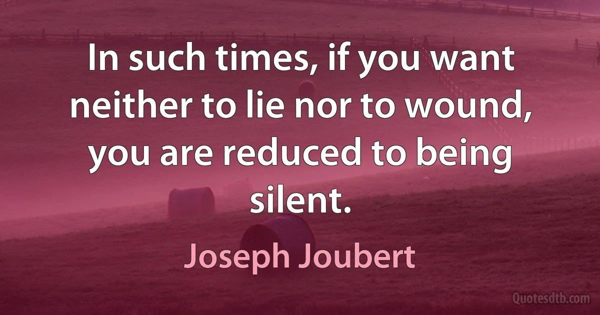 In such times, if you want neither to lie nor to wound, you are reduced to being silent. (Joseph Joubert)