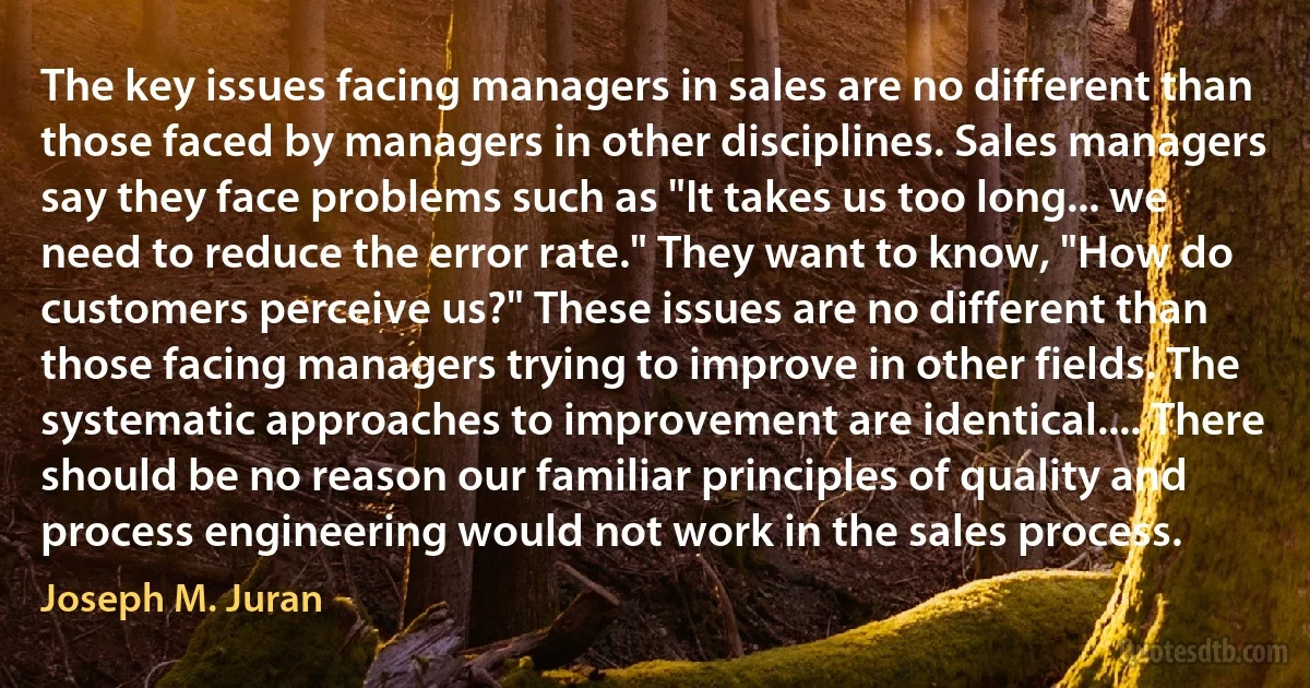 The key issues facing managers in sales are no different than those faced by managers in other disciplines. Sales managers say they face problems such as "It takes us too long... we need to reduce the error rate." They want to know, "How do customers perceive us?" These issues are no different than those facing managers trying to improve in other fields. The systematic approaches to improvement are identical.... There should be no reason our familiar principles of quality and process engineering would not work in the sales process. (Joseph M. Juran)