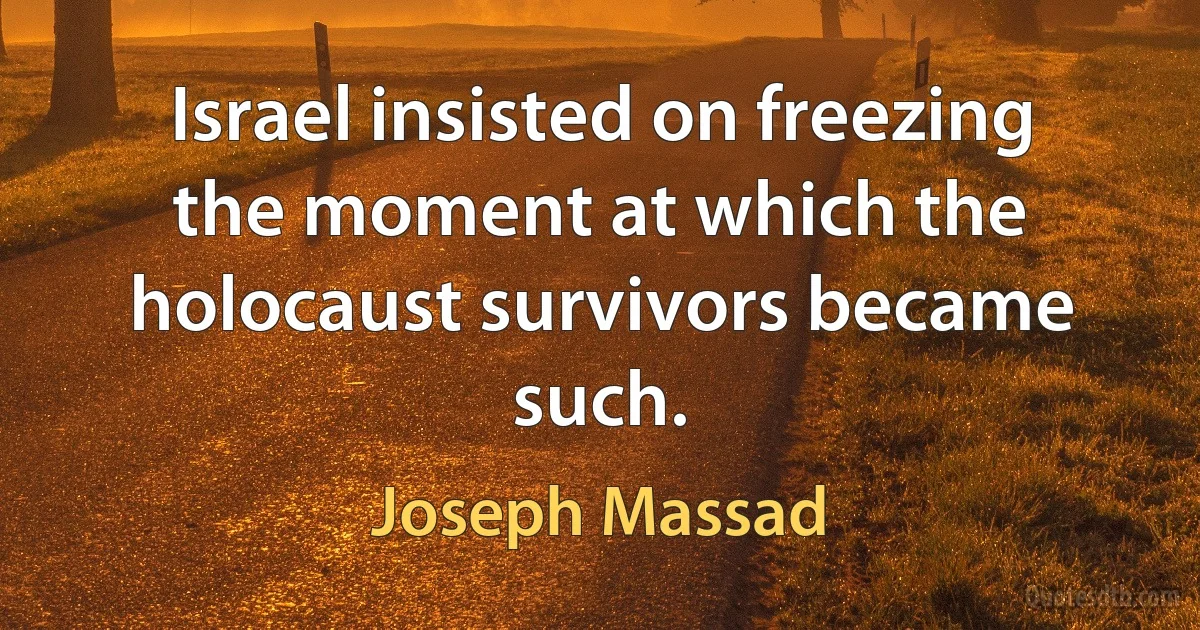 Israel insisted on freezing the moment at which the holocaust survivors became such. (Joseph Massad)