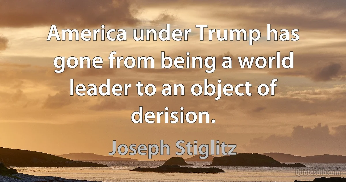 America under Trump has gone from being a world leader to an object of derision. (Joseph Stiglitz)