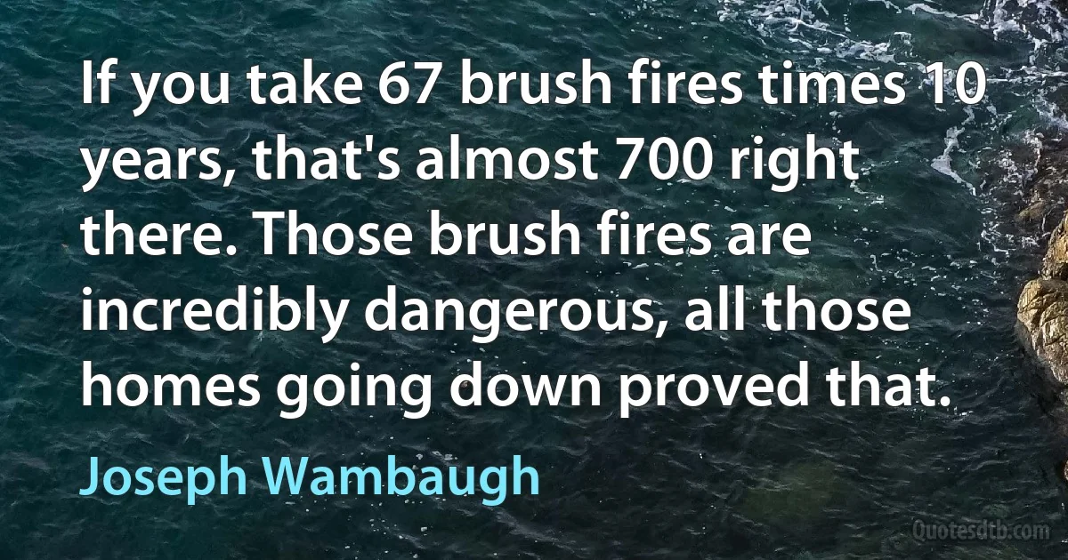 If you take 67 brush fires times 10 years, that's almost 700 right there. Those brush fires are incredibly dangerous, all those homes going down proved that. (Joseph Wambaugh)