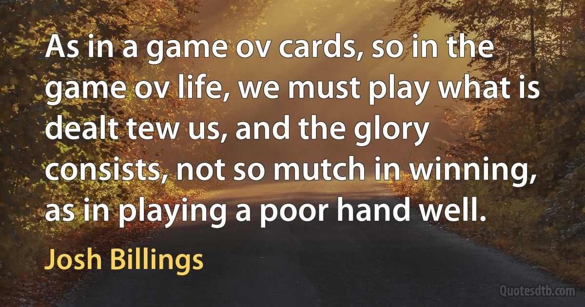 As in a game ov cards, so in the game ov life, we must play what is dealt tew us, and the glory consists, not so mutch in winning, as in playing a poor hand well. (Josh Billings)