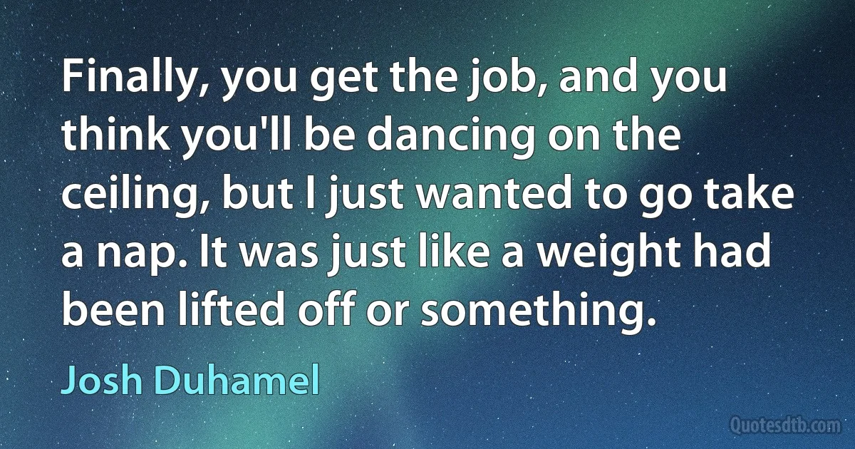 Finally, you get the job, and you think you'll be dancing on the ceiling, but I just wanted to go take a nap. It was just like a weight had been lifted off or something. (Josh Duhamel)