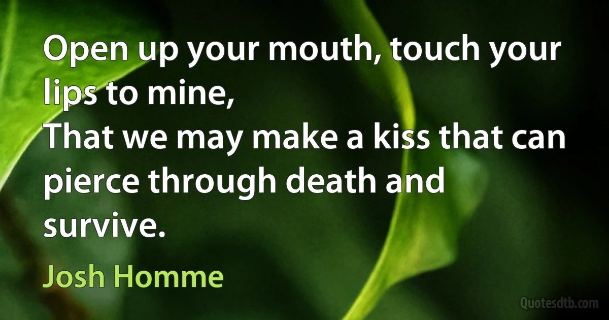 Open up your mouth, touch your lips to mine,
That we may make a kiss that can pierce through death and survive. (Josh Homme)