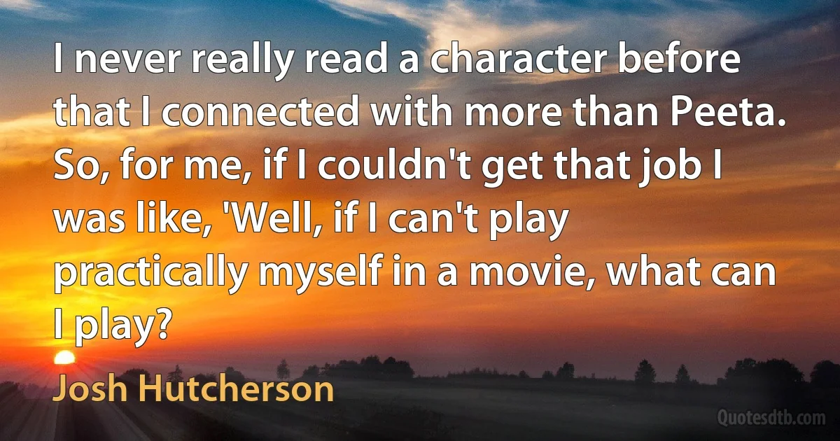 I never really read a character before that I connected with more than Peeta. So, for me, if I couldn't get that job I was like, 'Well, if I can't play practically myself in a movie, what can I play? (Josh Hutcherson)