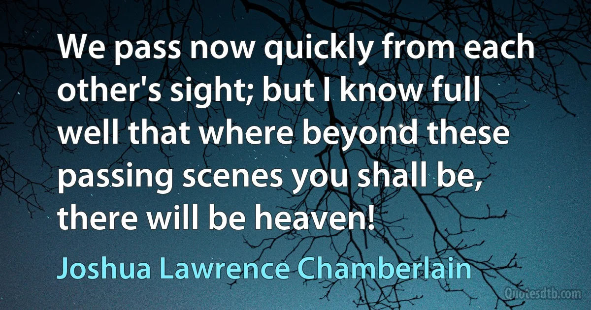 We pass now quickly from each other's sight; but I know full well that where beyond these passing scenes you shall be, there will be heaven! (Joshua Lawrence Chamberlain)