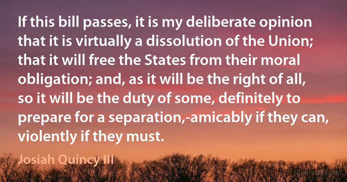 If this bill passes, it is my deliberate opinion that it is virtually a dissolution of the Union; that it will free the States from their moral obligation; and, as it will be the right of all, so it will be the duty of some, definitely to prepare for a separation,-amicably if they can, violently if they must. (Josiah Quincy III)