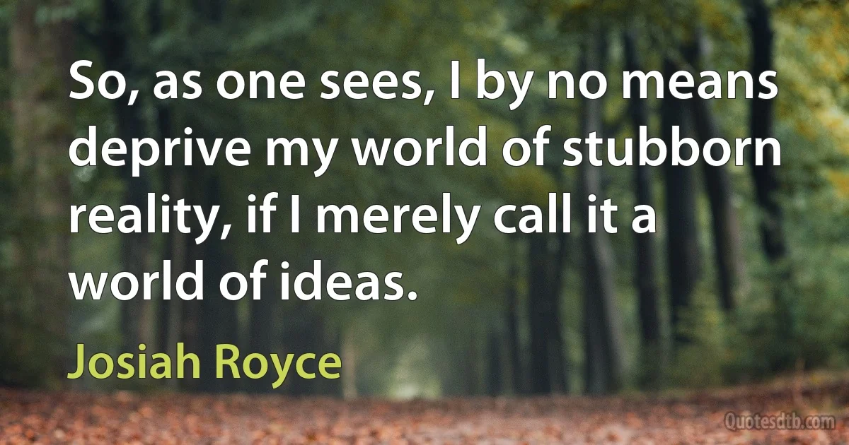 So, as one sees, I by no means deprive my world of stubborn reality, if I merely call it a world of ideas. (Josiah Royce)