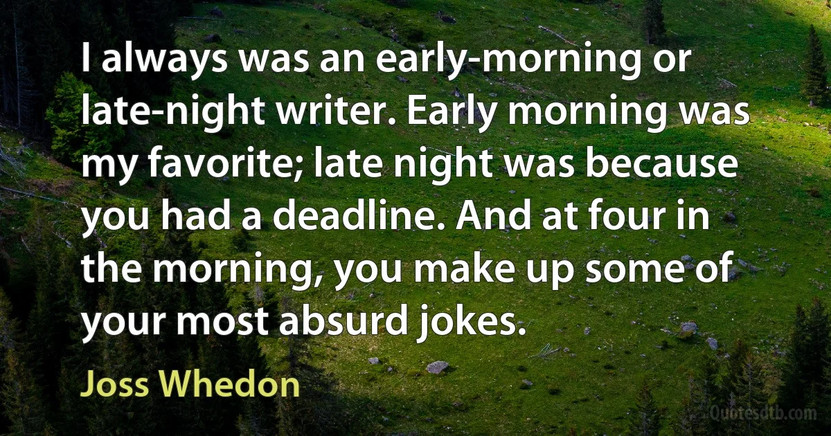 I always was an early-morning or late-night writer. Early morning was my favorite; late night was because you had a deadline. And at four in the morning, you make up some of your most absurd jokes. (Joss Whedon)