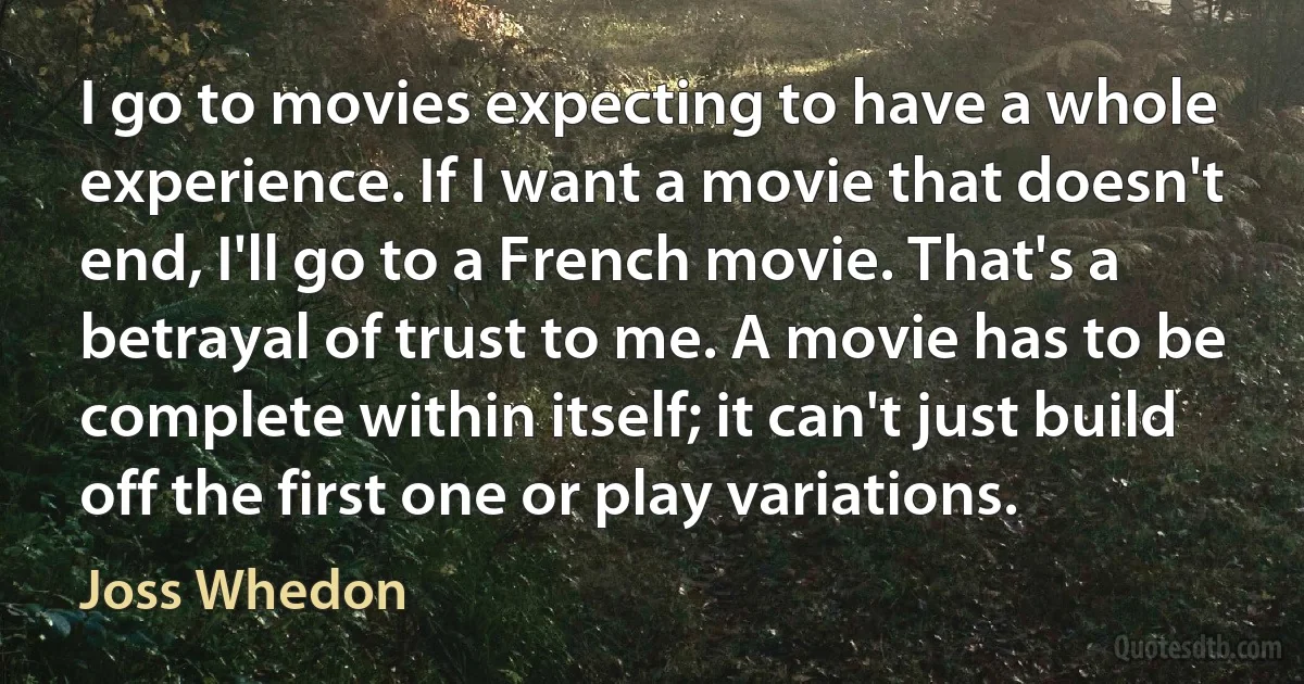 I go to movies expecting to have a whole experience. If I want a movie that doesn't end, I'll go to a French movie. That's a betrayal of trust to me. A movie has to be complete within itself; it can't just build off the first one or play variations. (Joss Whedon)