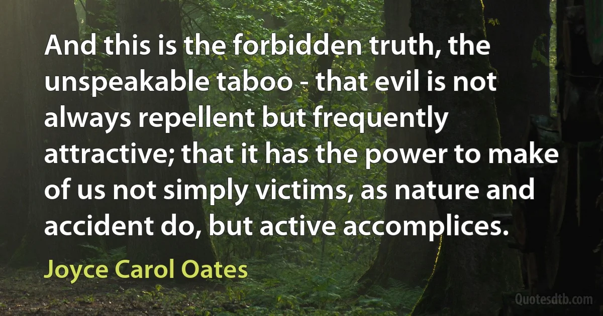 And this is the forbidden truth, the unspeakable taboo - that evil is not always repellent but frequently attractive; that it has the power to make of us not simply victims, as nature and accident do, but active accomplices. (Joyce Carol Oates)