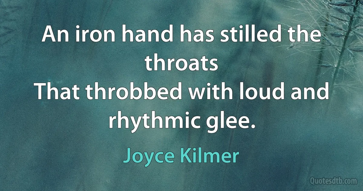 An iron hand has stilled the throats
That throbbed with loud and rhythmic glee. (Joyce Kilmer)