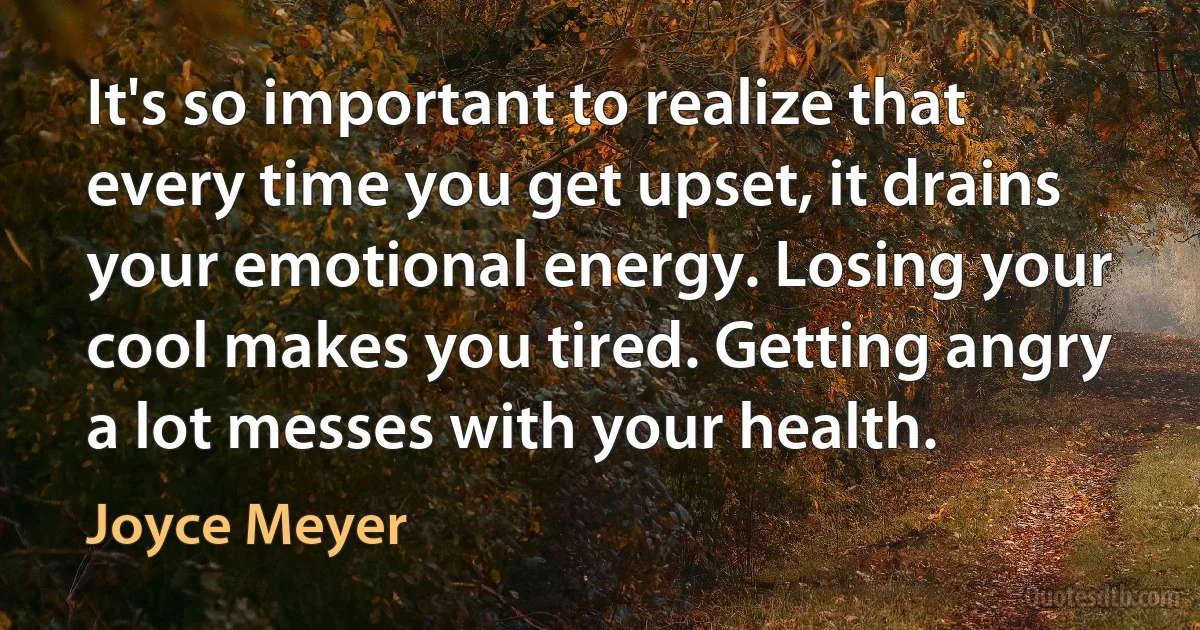 It's so important to realize that every time you get upset, it drains your emotional energy. Losing your cool makes you tired. Getting angry a lot messes with your health. (Joyce Meyer)