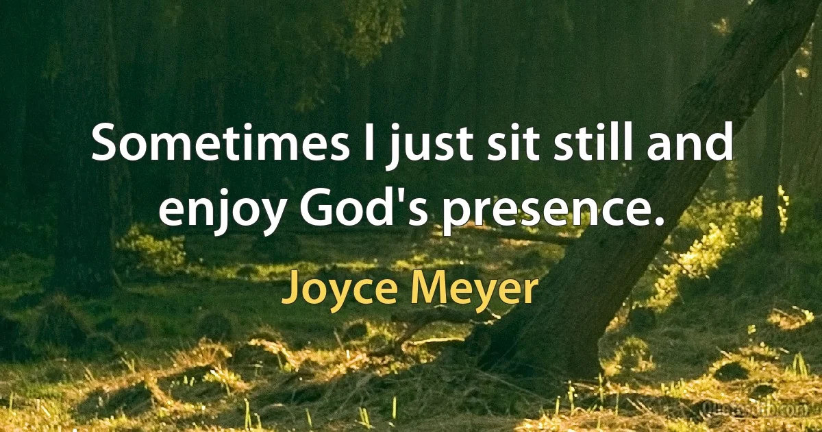 Sometimes I just sit still and enjoy God's presence. (Joyce Meyer)