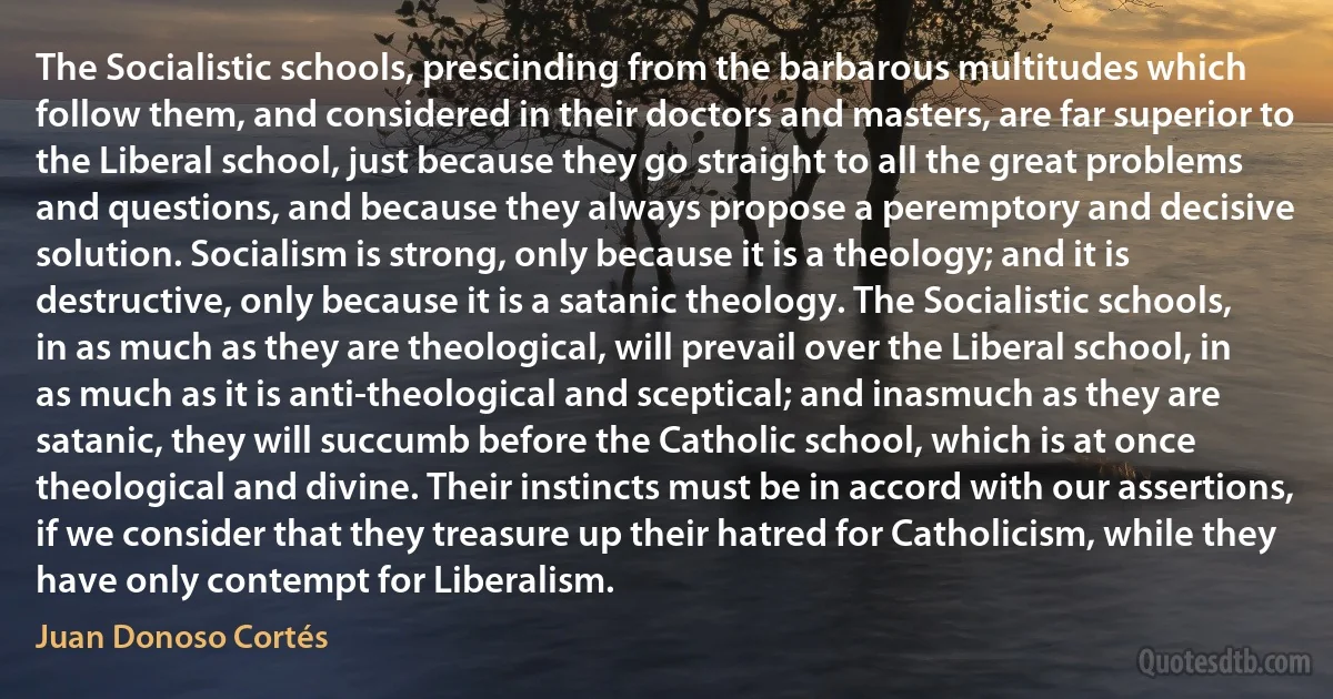 The Socialistic schools, prescinding from the barbarous multitudes which follow them, and considered in their doctors and masters, are far superior to the Liberal school, just because they go straight to all the great problems and questions, and because they always propose a peremptory and decisive solution. Socialism is strong, only because it is a theology; and it is destructive, only because it is a satanic theology. The Socialistic schools, in as much as they are theological, will prevail over the Liberal school, in as much as it is anti-theological and sceptical; and inasmuch as they are satanic, they will succumb before the Catholic school, which is at once theological and divine. Their instincts must be in accord with our assertions, if we consider that they treasure up their hatred for Catholicism, while they have only contempt for Liberalism. (Juan Donoso Cortés)