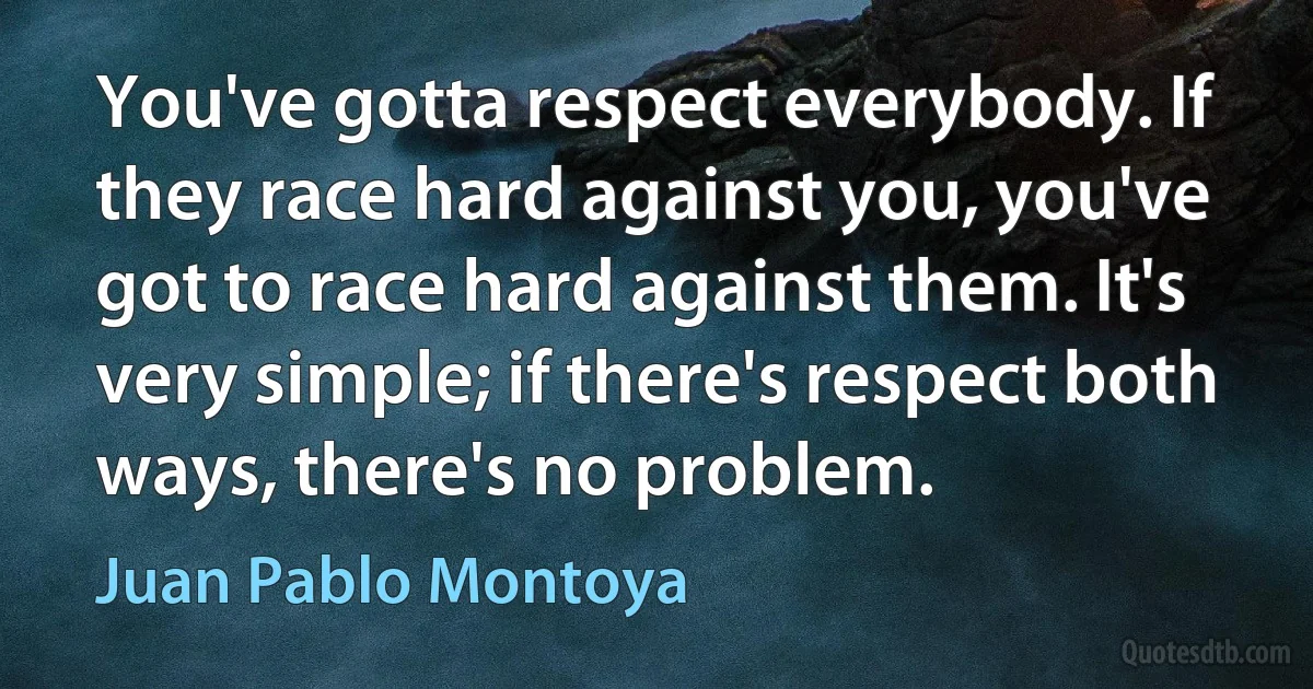 You've gotta respect everybody. If they race hard against you, you've got to race hard against them. It's very simple; if there's respect both ways, there's no problem. (Juan Pablo Montoya)