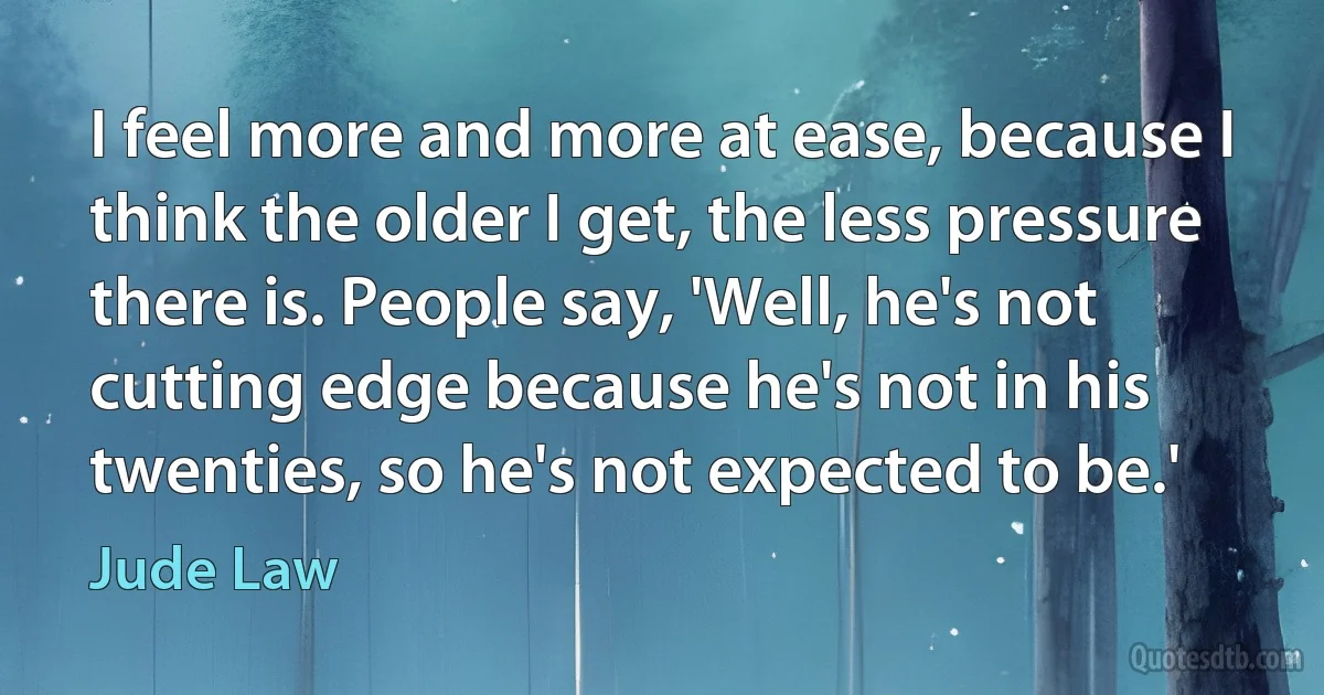 I feel more and more at ease, because I think the older I get, the less pressure there is. People say, 'Well, he's not cutting edge because he's not in his twenties, so he's not expected to be.' (Jude Law)