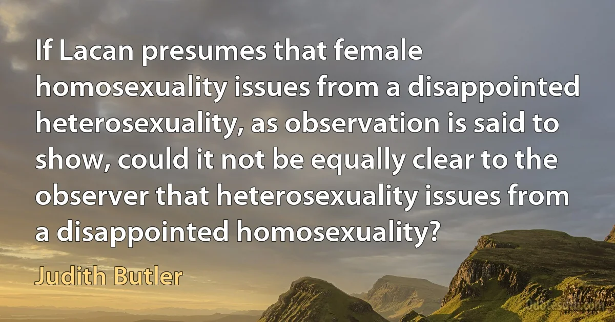 If Lacan presumes that female homosexuality issues from a disappointed heterosexuality, as observation is said to show, could it not be equally clear to the observer that heterosexuality issues from a disappointed homosexuality? (Judith Butler)