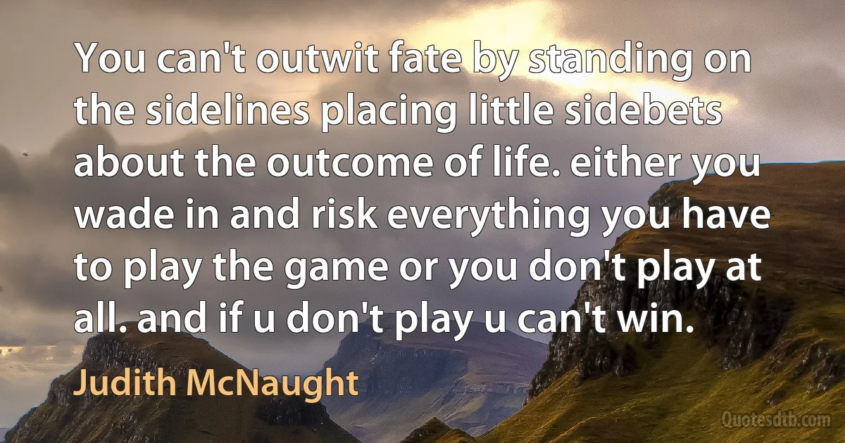 You can't outwit fate by standing on the sidelines placing little sidebets about the outcome of life. either you wade in and risk everything you have to play the game or you don't play at all. and if u don't play u can't win. (Judith McNaught)