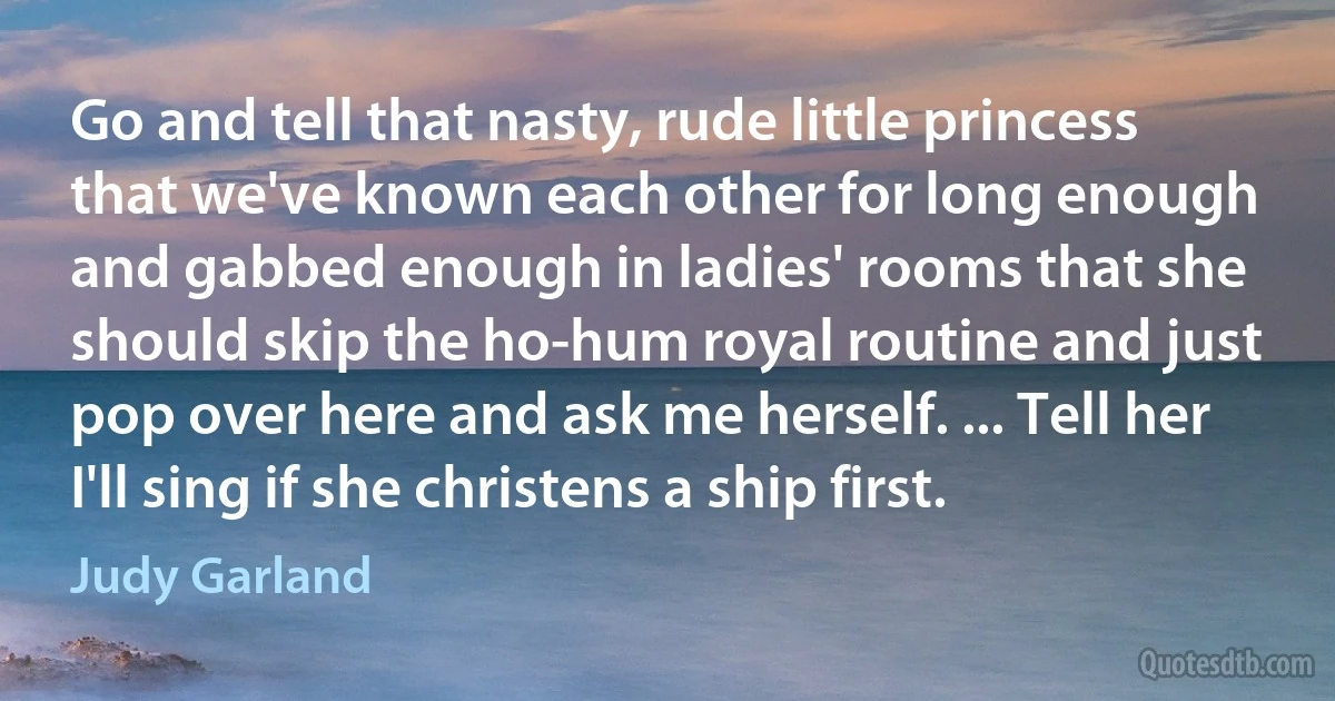 Go and tell that nasty, rude little princess that we've known each other for long enough and gabbed enough in ladies' rooms that she should skip the ho-hum royal routine and just pop over here and ask me herself. ... Tell her I'll sing if she christens a ship first. (Judy Garland)