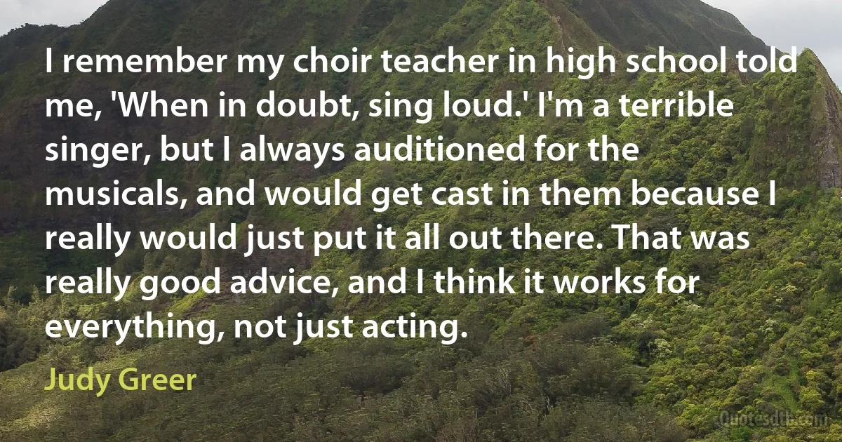 I remember my choir teacher in high school told me, 'When in doubt, sing loud.' I'm a terrible singer, but I always auditioned for the musicals, and would get cast in them because I really would just put it all out there. That was really good advice, and I think it works for everything, not just acting. (Judy Greer)