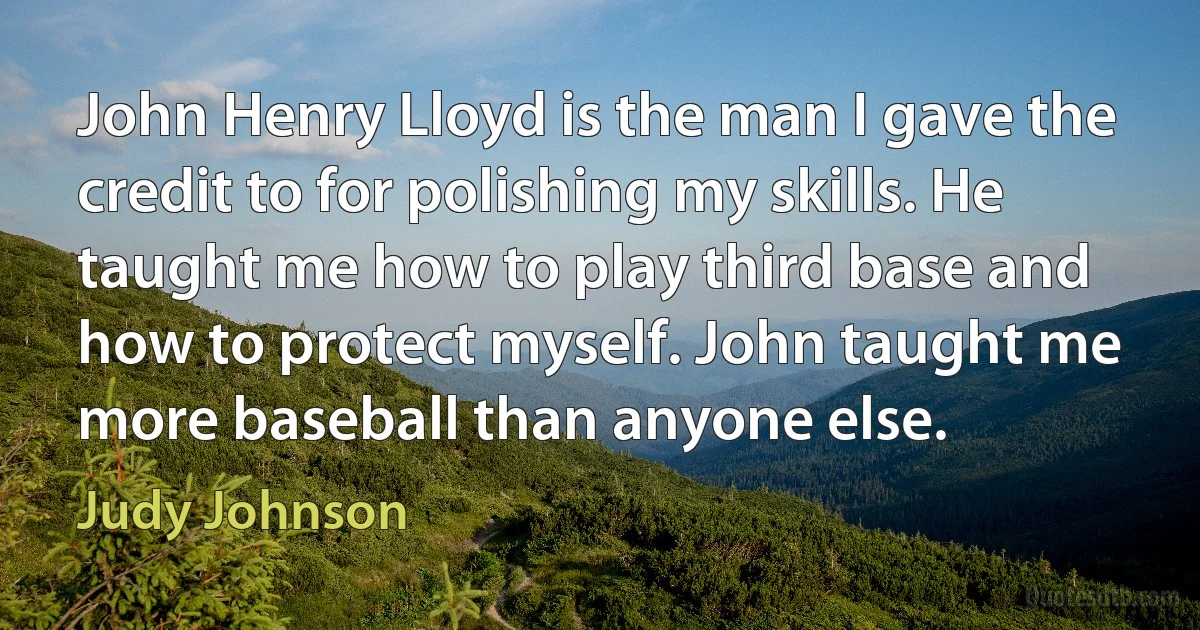 John Henry Lloyd is the man I gave the credit to for polishing my skills. He taught me how to play third base and how to protect myself. John taught me more baseball than anyone else. (Judy Johnson)