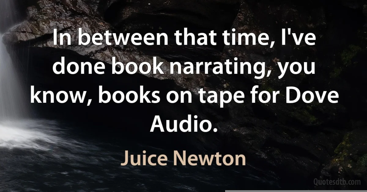 In between that time, I've done book narrating, you know, books on tape for Dove Audio. (Juice Newton)