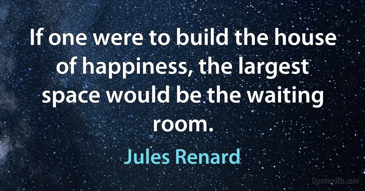 If one were to build the house of happiness, the largest space would be the waiting room. (Jules Renard)