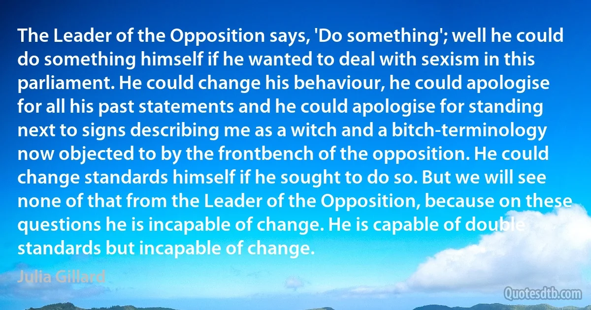 The Leader of the Opposition says, 'Do something'; well he could do something himself if he wanted to deal with sexism in this parliament. He could change his behaviour, he could apologise for all his past statements and he could apologise for standing next to signs describing me as a witch and a bitch-terminology now objected to by the frontbench of the opposition. He could change standards himself if he sought to do so. But we will see none of that from the Leader of the Opposition, because on these questions he is incapable of change. He is capable of double standards but incapable of change. (Julia Gillard)