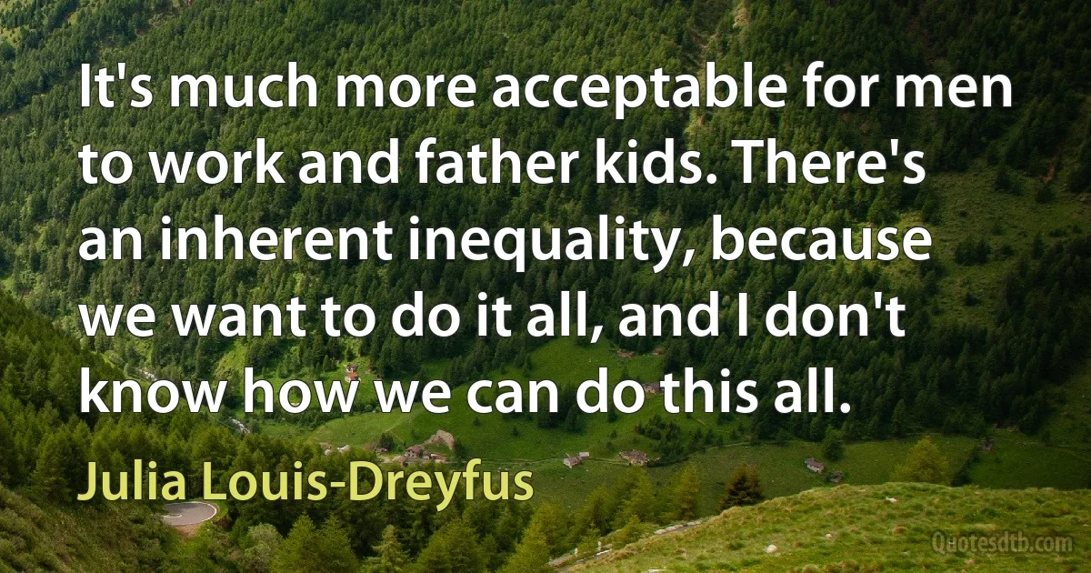 It's much more acceptable for men to work and father kids. There's an inherent inequality, because we want to do it all, and I don't know how we can do this all. (Julia Louis-Dreyfus)