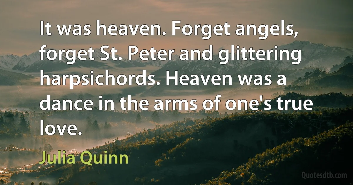 It was heaven. Forget angels, forget St. Peter and glittering harpsichords. Heaven was a dance in the arms of one's true love. (Julia Quinn)