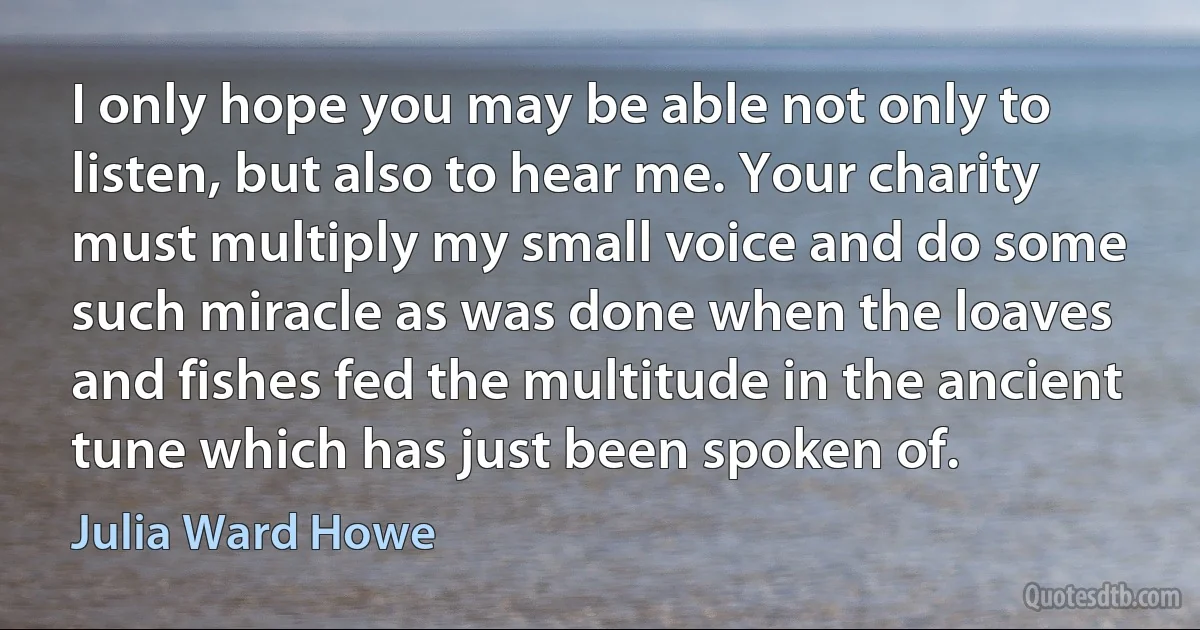 I only hope you may be able not only to listen, but also to hear me. Your charity must multiply my small voice and do some such miracle as was done when the loaves and fishes fed the multitude in the ancient tune which has just been spoken of. (Julia Ward Howe)