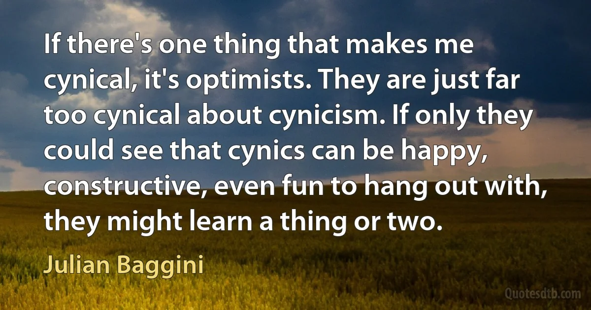 If there's one thing that makes me cynical, it's optimists. They are just far too cynical about cynicism. If only they could see that cynics can be happy, constructive, even fun to hang out with, they might learn a thing or two. (Julian Baggini)