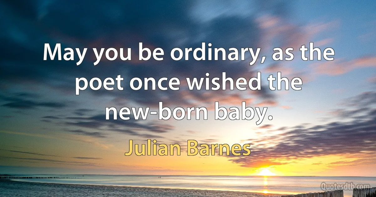 May you be ordinary, as the poet once wished the new-born baby. (Julian Barnes)