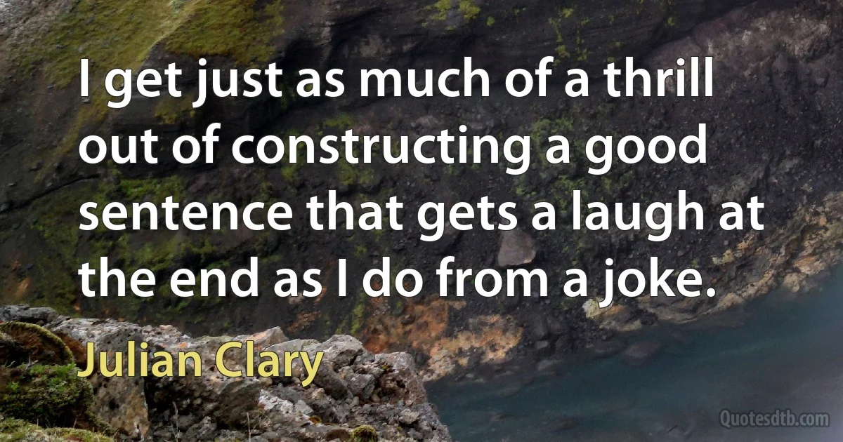 I get just as much of a thrill out of constructing a good sentence that gets a laugh at the end as I do from a joke. (Julian Clary)