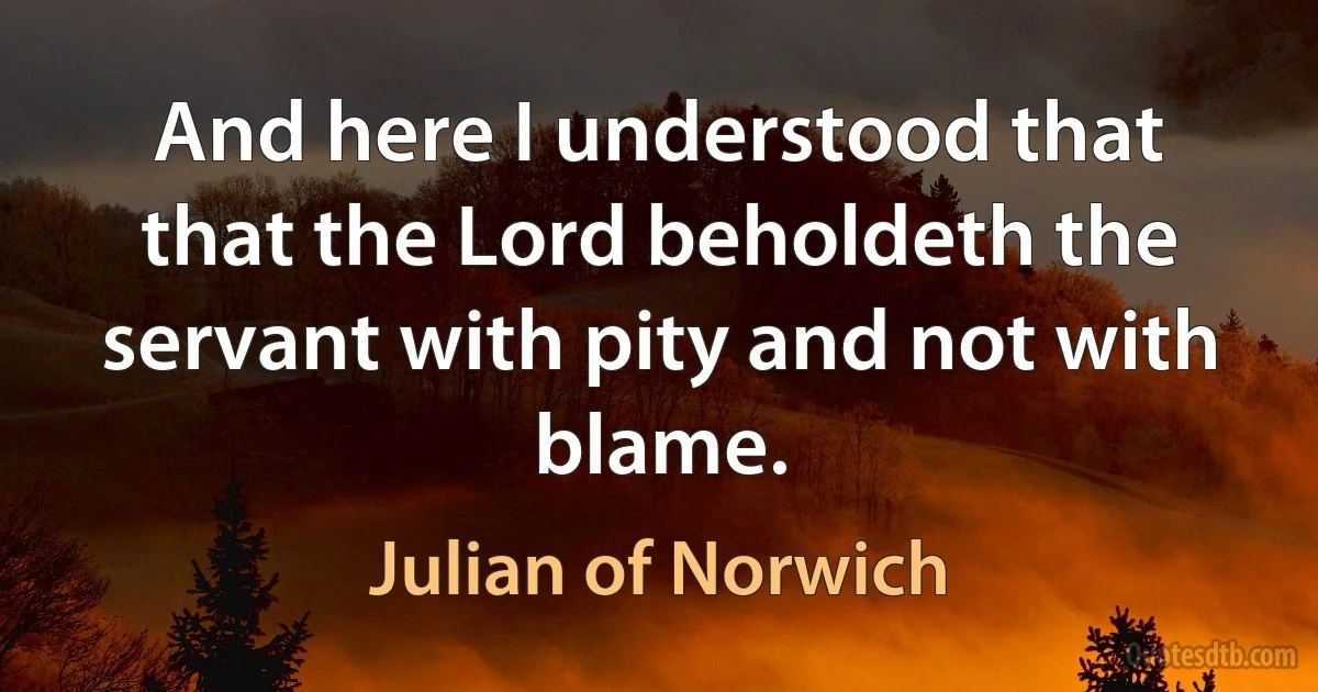 And here I understood that that the Lord beholdeth the servant with pity and not with blame. (Julian of Norwich)