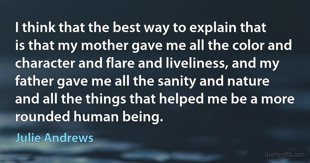I think that the best way to explain that is that my mother gave me all the color and character and flare and liveliness, and my father gave me all the sanity and nature and all the things that helped me be a more rounded human being. (Julie Andrews)
