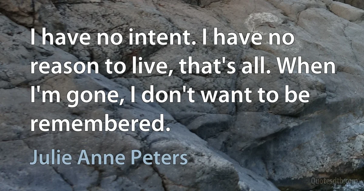 I have no intent. I have no reason to live, that's all. When I'm gone, I don't want to be remembered. (Julie Anne Peters)