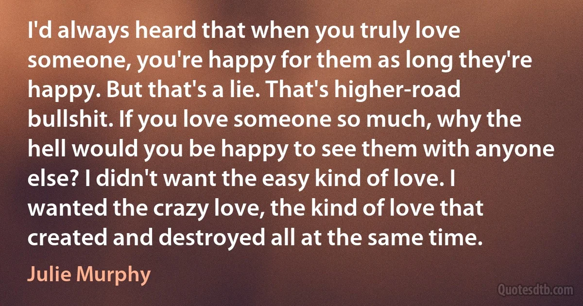 I'd always heard that when you truly love someone, you're happy for them as long they're happy. But that's a lie. That's higher-road bullshit. If you love someone so much, why the hell would you be happy to see them with anyone else? I didn't want the easy kind of love. I wanted the crazy love, the kind of love that created and destroyed all at the same time. (Julie Murphy)