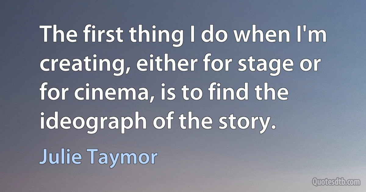 The first thing I do when I'm creating, either for stage or for cinema, is to find the ideograph of the story. (Julie Taymor)