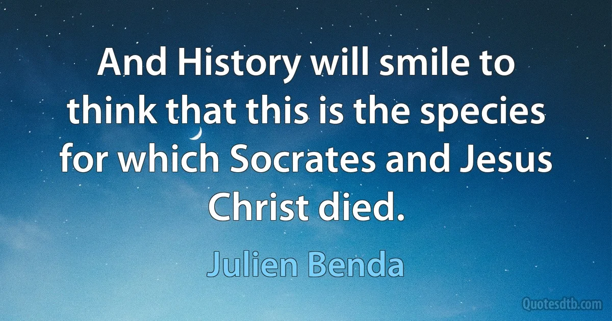 And History will smile to think that this is the species for which Socrates and Jesus Christ died. (Julien Benda)