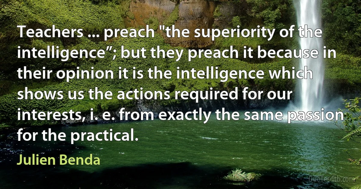 Teachers ... preach "the superiority of the intelligence”; but they preach it because in their opinion it is the intelligence which shows us the actions required for our interests, i. e. from exactly the same passion for the practical. (Julien Benda)