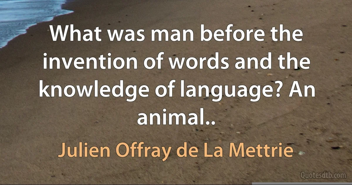 What was man before the invention of words and the knowledge of language? An animal.. (Julien Offray de La Mettrie)