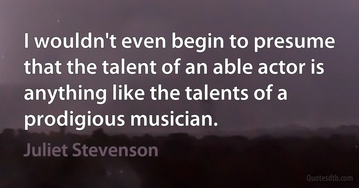 I wouldn't even begin to presume that the talent of an able actor is anything like the talents of a prodigious musician. (Juliet Stevenson)