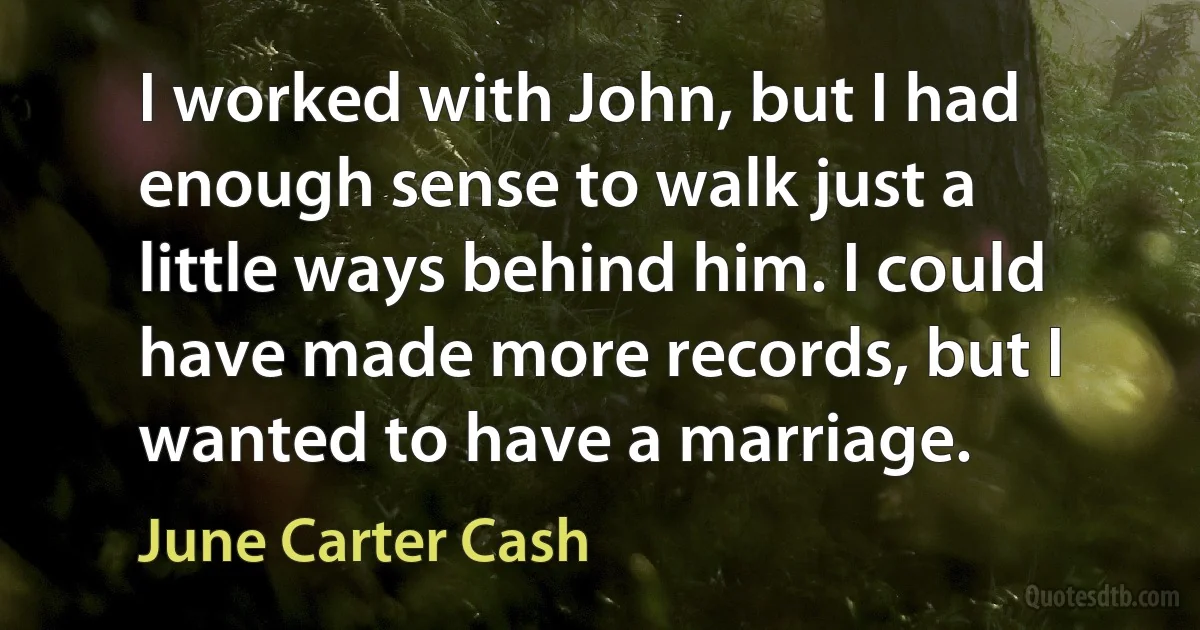 I worked with John, but I had enough sense to walk just a little ways behind him. I could have made more records, but I wanted to have a marriage. (June Carter Cash)