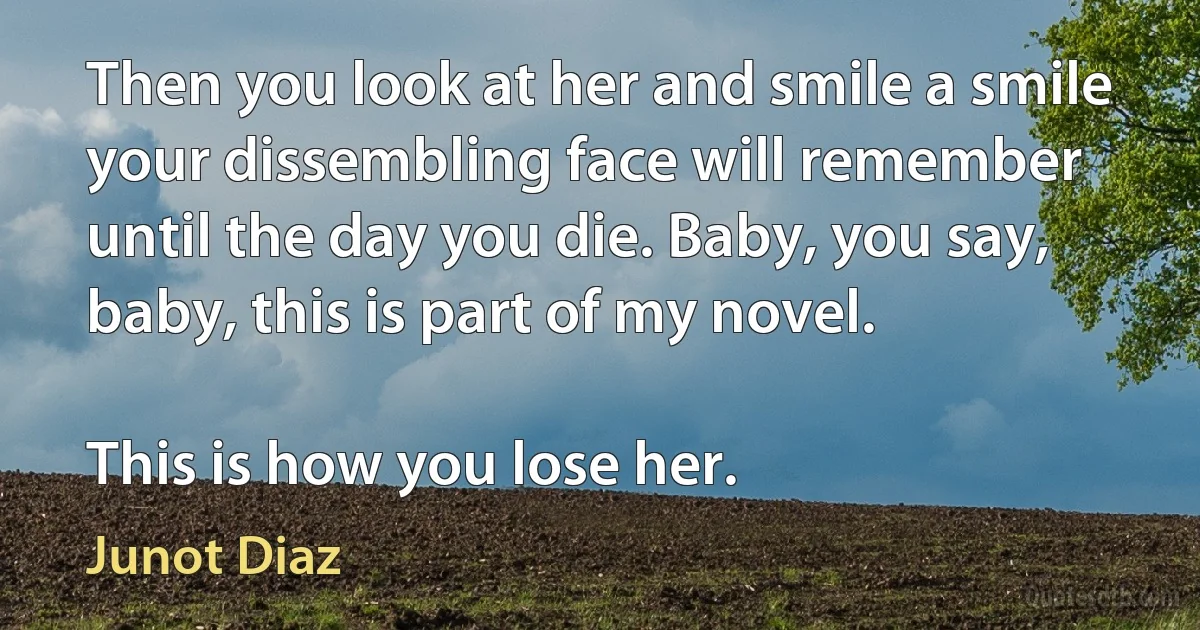 Then you look at her and smile a smile your dissembling face will remember until the day you die. Baby, you say, baby, this is part of my novel.

This is how you lose her. (Junot Diaz)