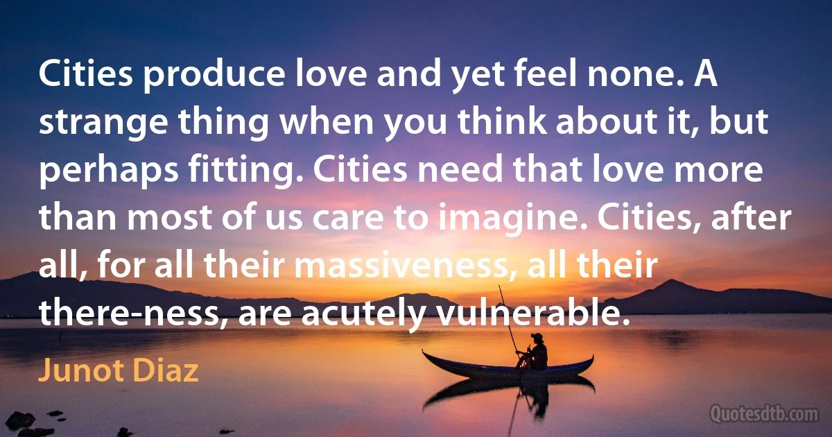 Cities produce love and yet feel none. A strange thing when you think about it, but perhaps fitting. Cities need that love more than most of us care to imagine. Cities, after all, for all their massiveness, all their there-ness, are acutely vulnerable. (Junot Diaz)