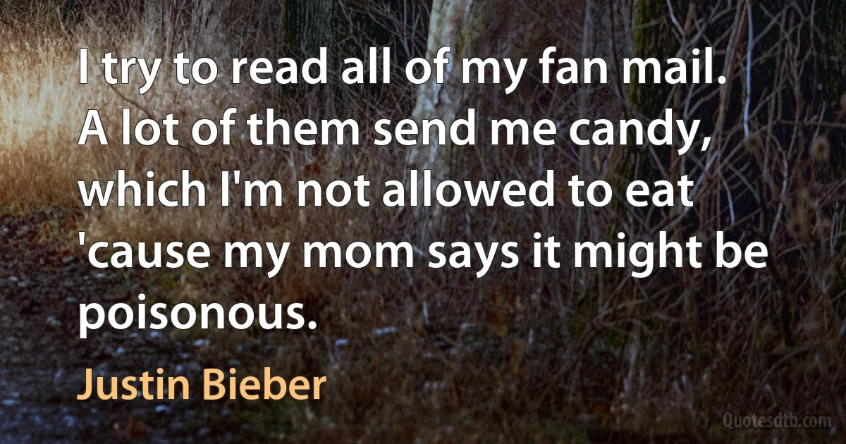 I try to read all of my fan mail. A lot of them send me candy, which I'm not allowed to eat 'cause my mom says it might be poisonous. (Justin Bieber)